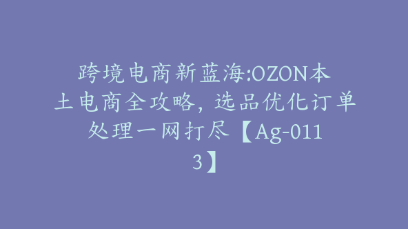 跨境电商新蓝海:OZON本土电商全攻略，选品优化订单处理一网打尽【Ag-0113】