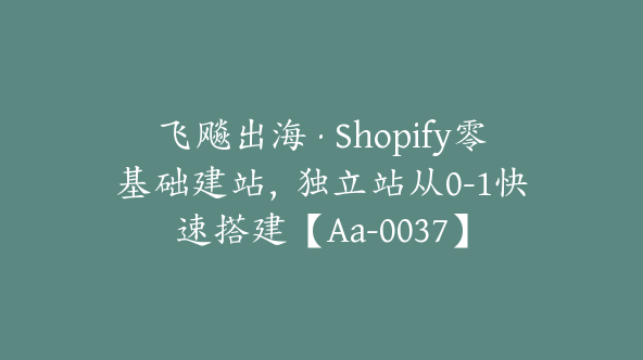 飞飚出海·Shopify零基础建站，独立站从0-1快速搭建【Aa-0037】