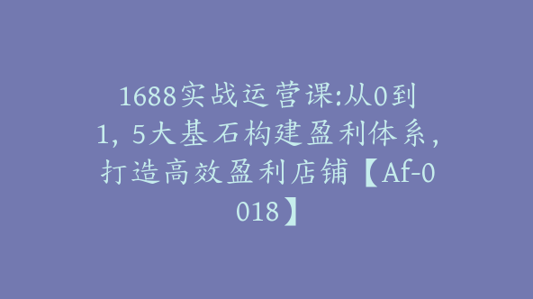 1688实战运营课:从0到1，5大基石构建盈利体系，打造高效盈利店铺【Af-0018】