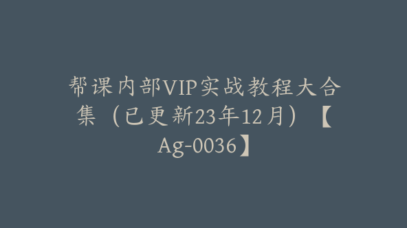 帮课内部VIP实战教程大合集（已更新23年12月）【Ag-0036】