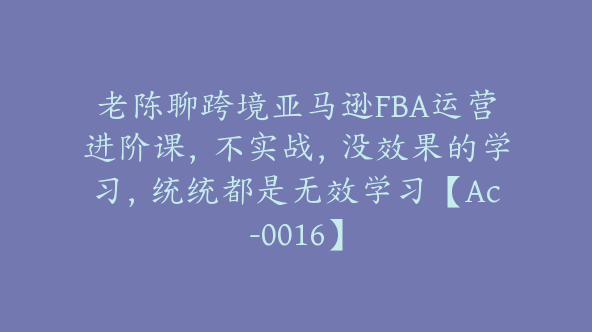 老陈聊跨境亚马逊FBA运营进阶课，不实战，没效果的学习，统统都是无效学习【Ac-0016】