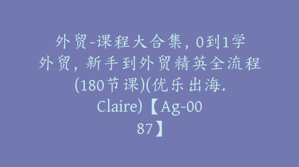 外贸-课程大合集，0到1学外贸，新手到外贸精英全流程(180节课)(优乐出海.Claire)【Ag-0087】