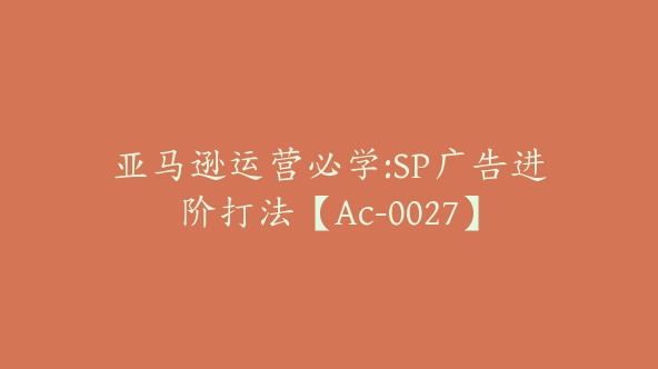 亚马逊运营必学:SP广告进阶打法【Ac-0027】