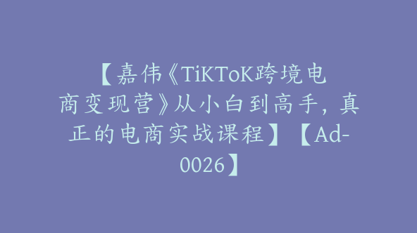 【嘉伟《TiKToK跨境电商变现营》从小白到高手，真正的电商实战课程】【Ad-0026】