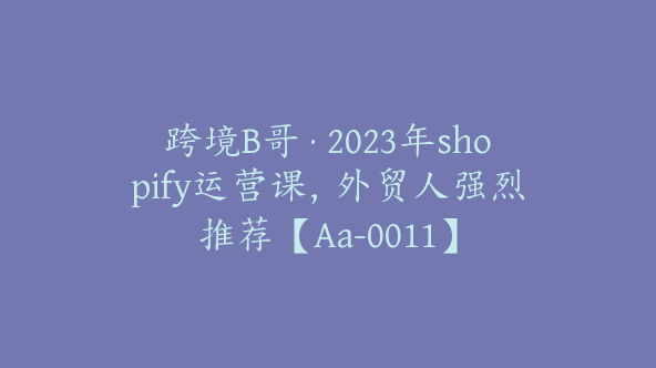 跨境B哥·2023年shopify运营课，外贸人强烈推荐【Aa-0011】