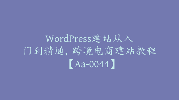 WordPress建站从入门到精通，跨境电商建站教程【Aa-0044】