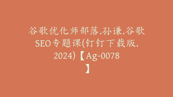 谷歌优化师部落.孙谦.谷歌SEO专题课(钉钉下载版.2024)【Ag-0078】