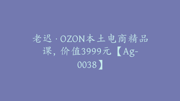 老迟·OZON本土电商精品课，价值3999元【Ag-0038】