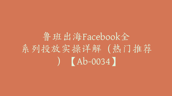 鲁班出海Facebook全系列投放实操详解（热门推荐）【Ab-0034】