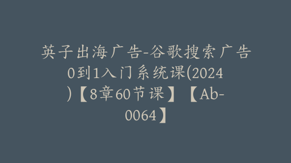 英子出海广告-谷歌搜索广告0到1入门系统课(2024)【8章60节课】【Ab-0064】