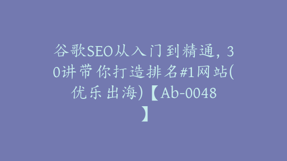 谷歌SEO从入门到精通，30讲带你打造排名#1网站(优乐出海)【Ab-0048】