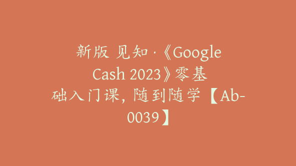 新版 见知·《Google Cash 2023》零基础入门课，随到随学【Ab-0039】