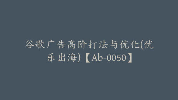 谷歌广告高阶打法与优化(优乐出海)【Ab-0050】