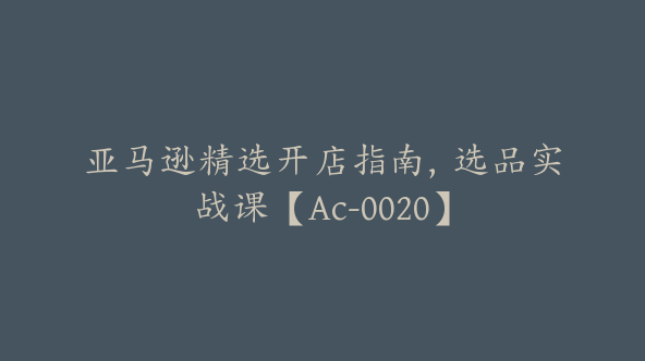 亚马逊精选开店指南，选品实战课【Ac-0020】