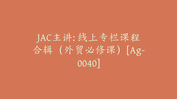 JAC主讲: 线上专栏课程合辑（外贸必修课）[Ag-0040]