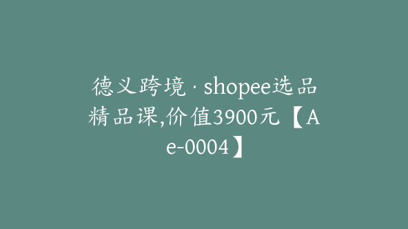 德义跨境·shopee选品精品课,价值3900元【Ae-0004】