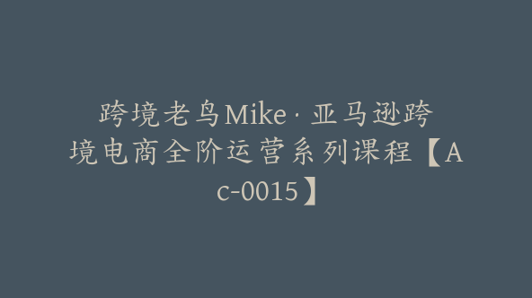 跨境老鸟Mike·亚马逊跨境电商全阶运营系列课程【Ac-0015】