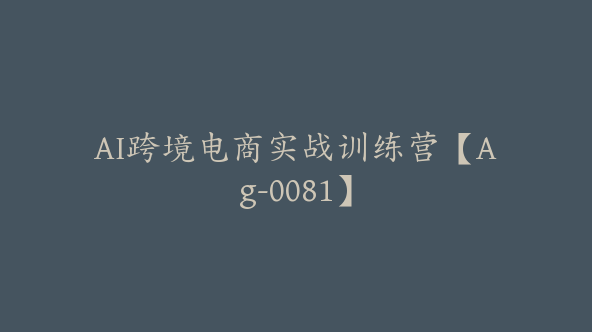 AI跨境电商实战训练营【Ag-0081】