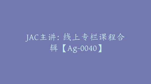 JAC主讲：线上专栏课程合辑【Ag-0040】