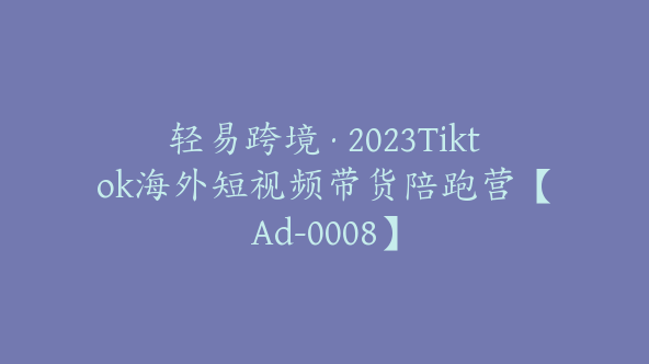 轻易跨境·2023Tiktok海外短视频带货陪跑营【Ad-0008】