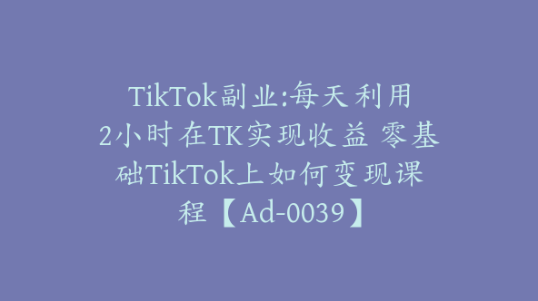 TikTok副业:每天利用2小时在TK实现收益 零基础TikTok上如何变现课程【Ad-0039】