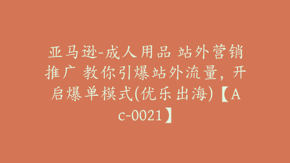 亚马逊-成人用品 站外营销推广 教你引爆站外流量，开启爆单模式(优乐出海)【Ac-0021】