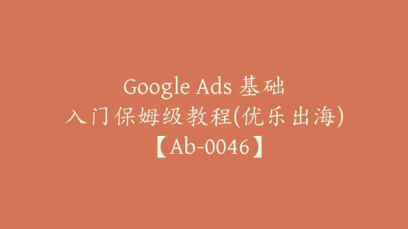 Google Ads 基础入门保姆级教程(优乐出海)【Ab-0046】