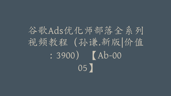 谷歌Ads优化师部落全系列视频教程（孙谦.新版|价值：3900） 【Ab-0005】