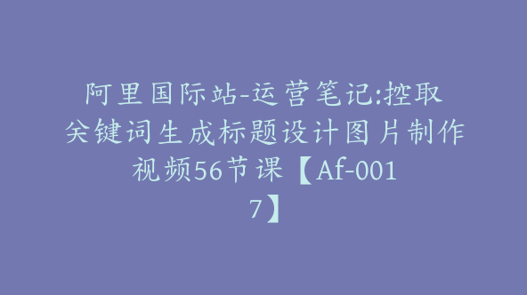 阿里国际站-运营笔记:控取关键词生成标题设计图片制作视频56节课【Af-0017】