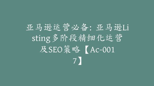 亚马逊运营必备：亚马逊Listing多阶段精细化运营及SEO策略【Ac-0017】