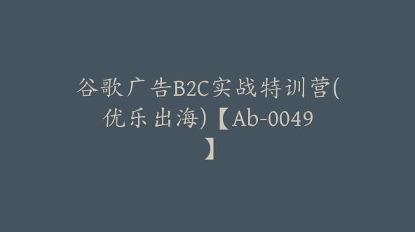 谷歌广告B2C实战特训营(优乐出海)【Ab-0049】