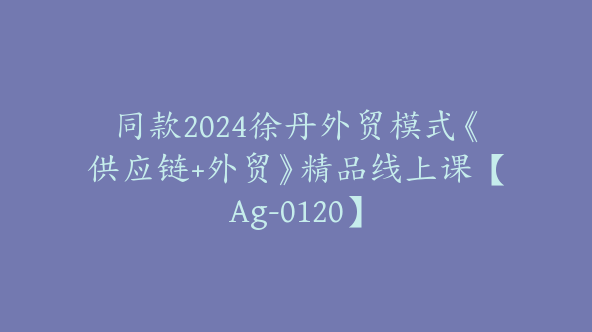 同款2024徐丹外贸模式《供应链+外贸》精品线上课【Ag-0120】