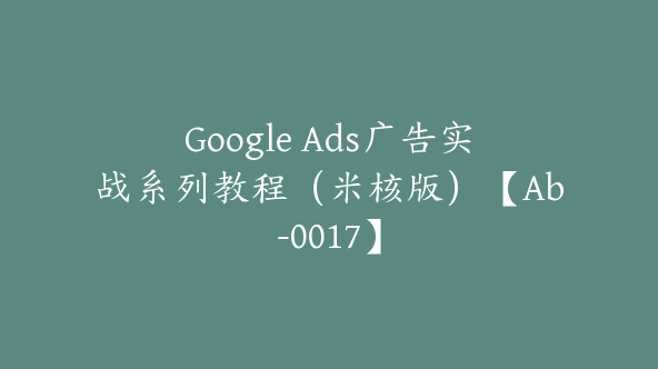 Google Ads广告实战系列教程（米核版）【Ab-0017】