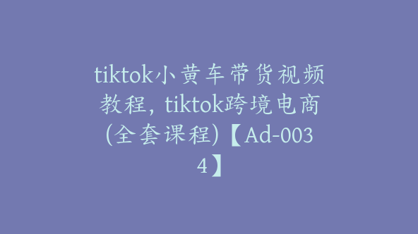 tiktok小黄车带货视频教程，tiktok跨境电商(全套课程)【Ad-0034】