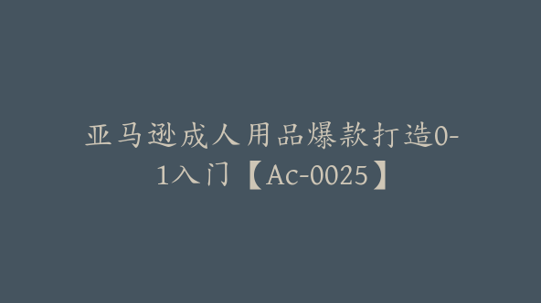 亚马逊成人用品爆款打造0-1入门【Ac-0025】