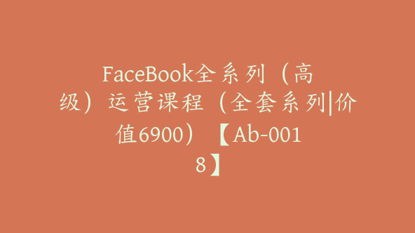 FaceBook全系列（高级）运营课程（全套系列|价值6900）【Ab-0018】