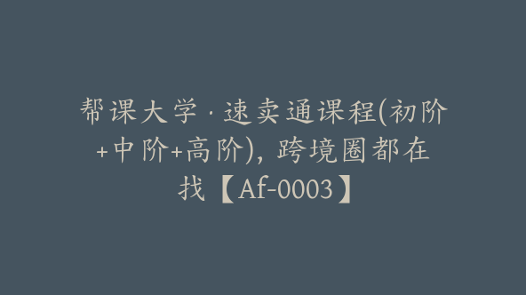 帮课大学·速卖通课程(初阶+中阶+高阶)，跨境圈都在找【Af-0003】