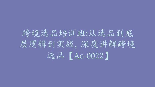 跨境选品培训班:从选品到底层逻辑到实战，深度讲解跨境选品【Ac-0022】