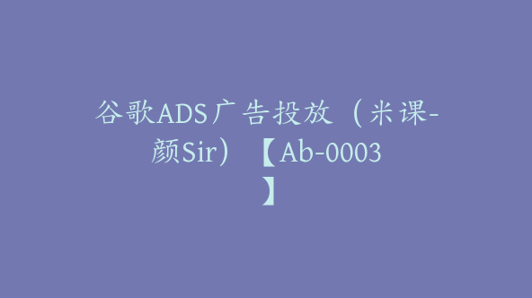 谷歌ADS广告投放（米课-颜Sir）【Ab-0003】