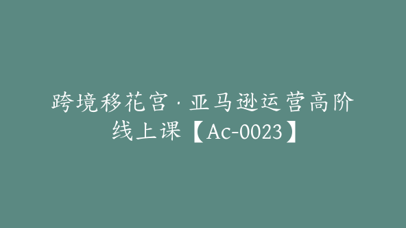 跨境移花宫·亚马逊运营高阶线上课【Ac-0023】