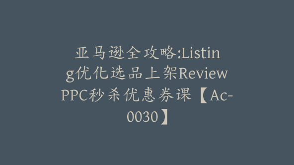 亚马逊全攻略:Listing优化选品上架ReviewPPC秒杀优惠券课【Ac-0030】