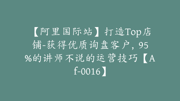 【阿里国际站】打造Top店铺-获得优质询盘客户，95%的讲师不说的运营技巧【Af-0016】