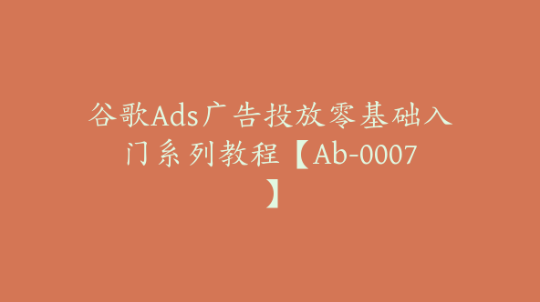 谷歌Ads广告投放零基础入门系列教程【Ab-0007】