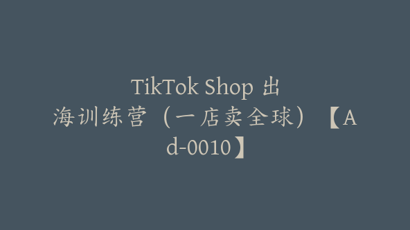 TikTok Shop 出海训练营（一店卖全球）【Ad-0010】