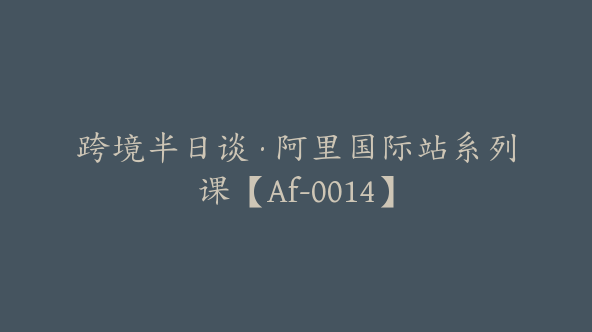 跨境半日谈·阿里国际站系列课【Af-0014】