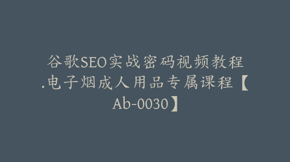 谷歌SEO实战密码视频教程.电子烟成人用品专属课程【Ab-0030】