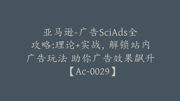 亚马逊-广告SciAds全攻略:理论+实战，解锁站内广告玩法 助你广告效果飙升【Ac-0029】