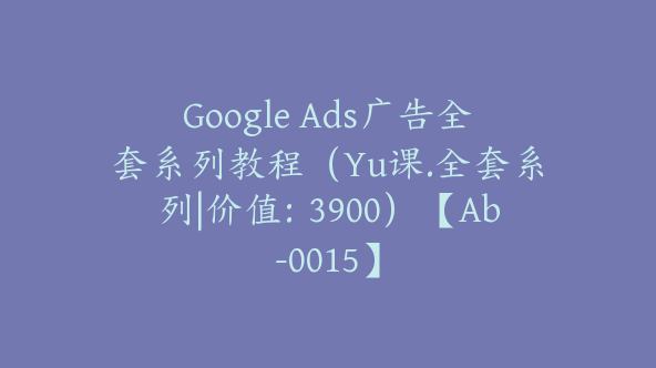 Google Ads广告全套系列教程（Yu课.全套系列|价值：3900）【Ab-0015】