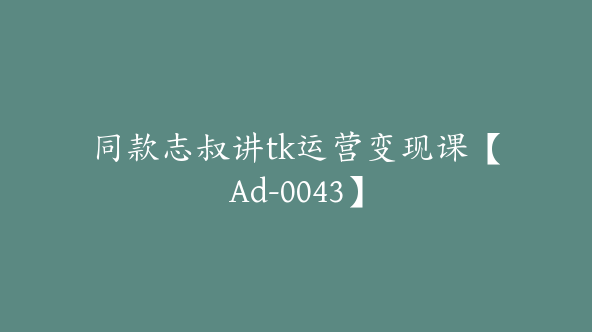 同款志叔讲tk运营变现课【Ad-0043】