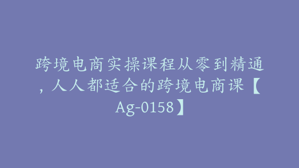 跨境电商实操课程从零到精通，人人都适合的跨境电商课【Ag-0158】